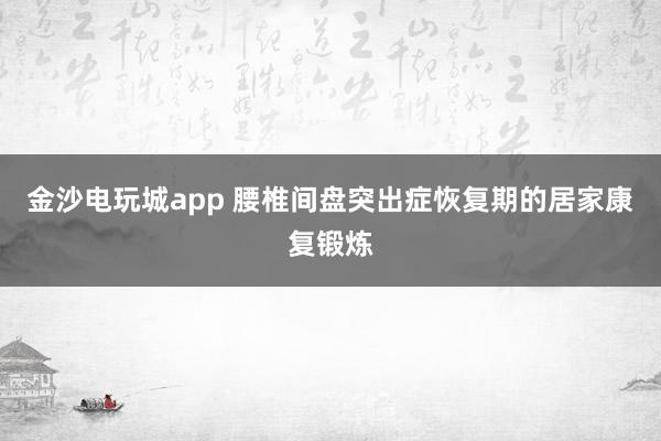 金沙電玩城app 腰椎間盤突出癥恢復期的居家康復鍛煉