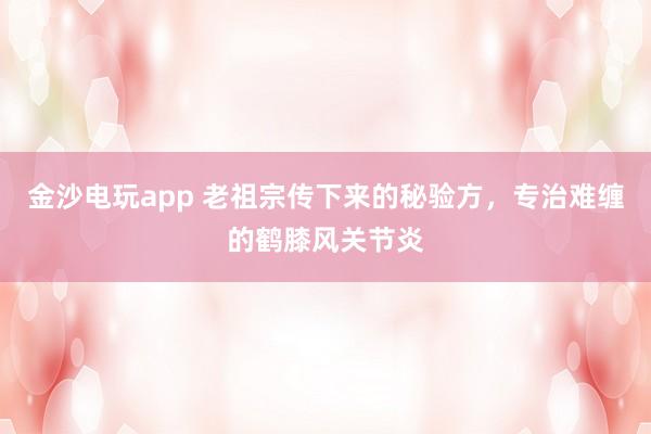 金沙電玩app 老祖宗傳下來的秘驗方，專治難纏的鶴膝風關(guān)節(jié)炎