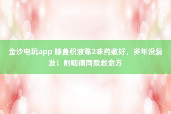 金沙電玩app 膝蓋積液靠2味藥敷好，多年沒復發！附咽痛同款救命方