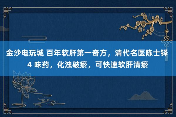 金沙電玩城 百年軟肝第一奇方，清代名醫(yī)陳士鐸 4 味藥，化濁破瘀，可快速軟肝清瘀