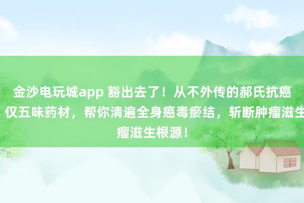 金沙電玩城app 豁出去了！從不外傳的郝氏抗癌秘方！僅五味藥材，幫你清遍全身癌毒瘀結(jié)，斬斷腫瘤滋生根源！