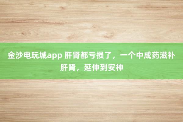 金沙電玩城app 肝腎都虧損了,一個(gè)中成藥滋補(bǔ)肝腎,延伸到安神