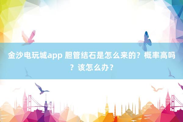金沙電玩城app 膽管結石是怎么來的?概率高嗎?該怎么辦?