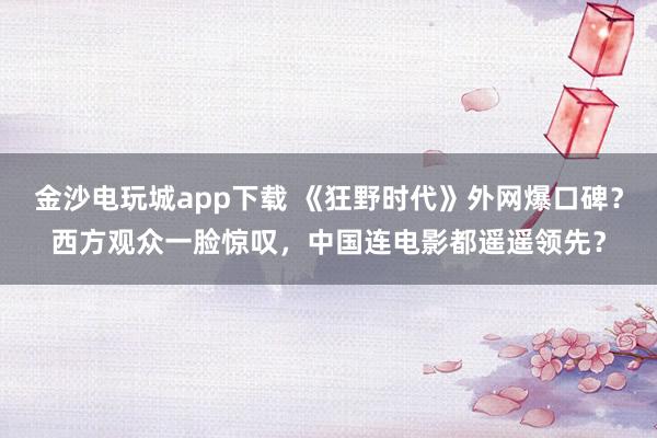 金沙電玩城app下載 《狂野時代》外網爆口碑？西方觀眾一臉驚嘆，中國連電影都遙遙領先？