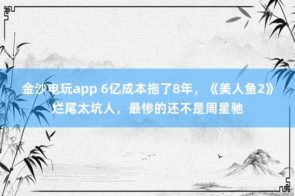 金沙電玩app 6億成本拖了8年，《美人魚2》爛尾太坑人，最慘的還不是周星馳