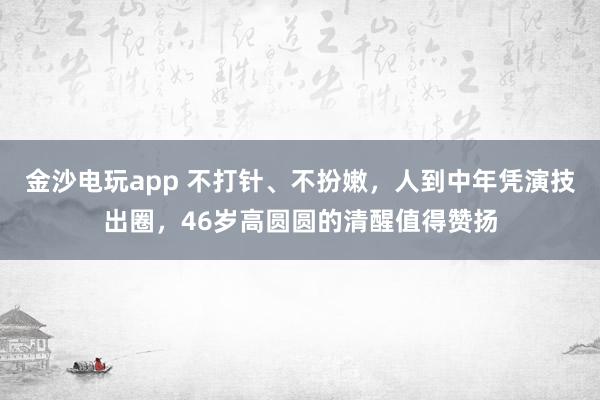 金沙電玩app 不打針、不扮嫩,人到中年憑演技出圈,46歲高圓圓的清醒值得贊揚