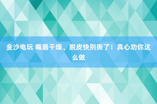 金沙電玩 嘴唇干燥、脫皮快別撕了！真心勸你這么做