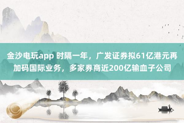 金沙電玩app 時(shí)隔一年,廣發(fā)證券擬61億港元再加碼國際業(yè)務(wù),多家券商近200億輸血子公司
