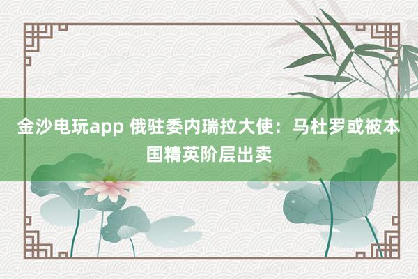 金沙電玩app 俄駐委內(nèi)瑞拉大使:馬杜羅或被本國精英階層出賣