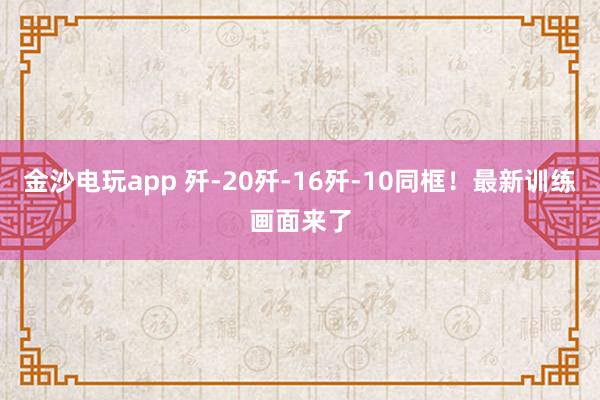 金沙電玩app 殲-20殲-16殲-10同框!最新訓(xùn)練畫面來了
