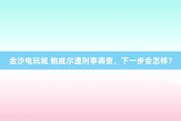 金沙電玩城 鮑威爾遭刑事調查，下一步會怎樣？