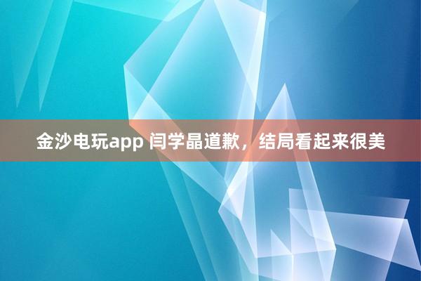 金沙電玩app 閆學晶道歉，結局看起來很美