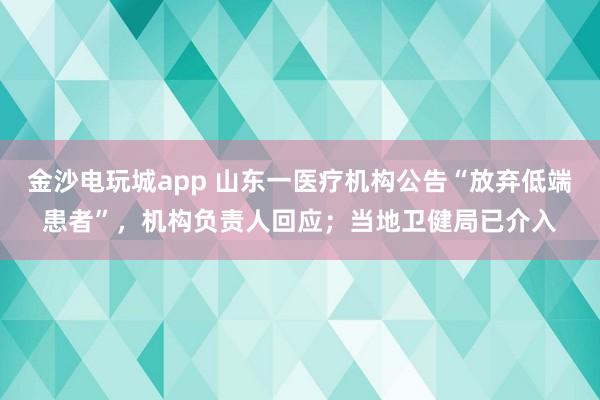金沙電玩城app 山東一醫療機構公告“放棄低端患者”，機構負責人回應；當地衛健局已介入
