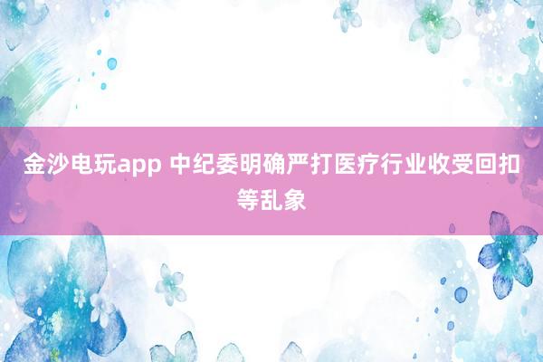 金沙電玩app 中紀委明確嚴打醫療行業收受回扣等亂象
