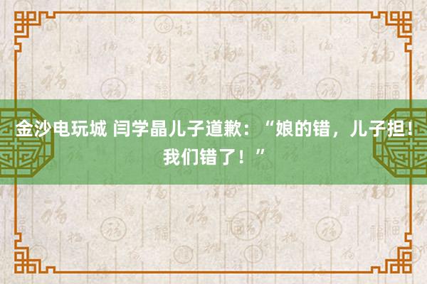 金沙電玩城 閆學晶兒子道歉：“娘的錯，兒子擔！我們錯了！”