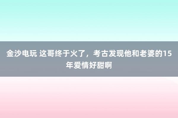 金沙電玩 這哥終于火了，考古發現他和老婆的15年愛情好甜啊