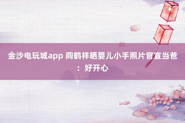 金沙電玩城app 閻鶴祥曬嬰兒小手照片官宣當爸：好開心