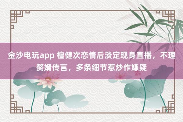 金沙電玩app 檀健次戀情后淡定現身直播，不理贅婿傳言，多條細節惹炒作嫌疑