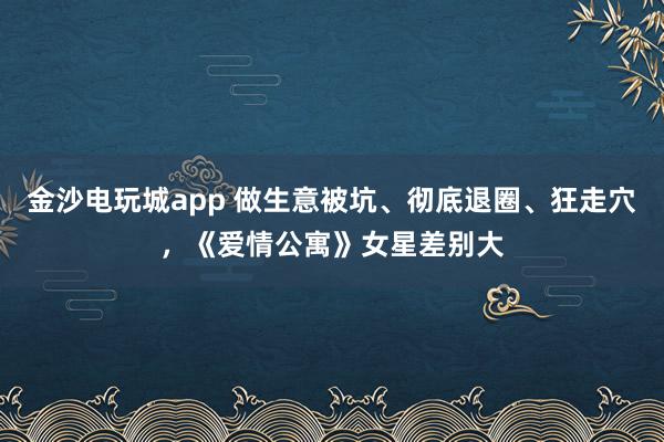 金沙電玩城app 做生意被坑、徹底退圈、狂走穴,《愛情公寓》女星差別大