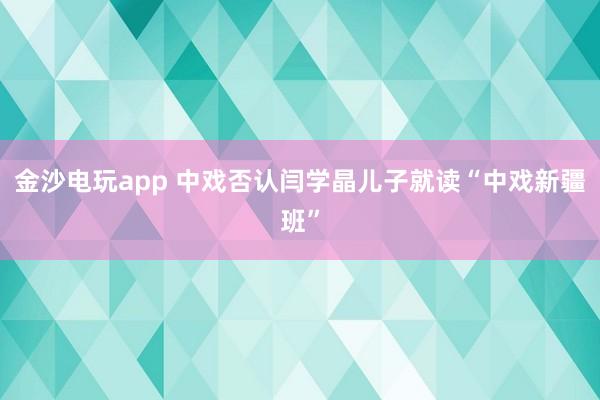 金沙電玩app 中戲否認閆學晶兒子就讀“中戲新疆班”