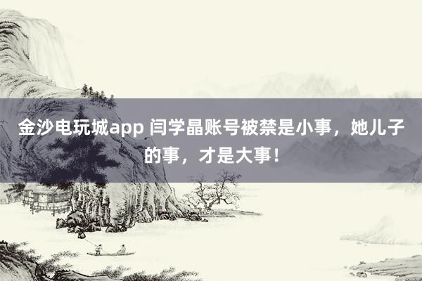 金沙電玩城app 閆學晶賬號被禁是小事，她兒子的事，才是大事！