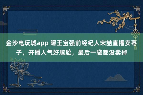 金沙電玩城app 曝王寶強前經紀人宋喆直播賣棗子，開播人氣好尷尬，最后一袋都沒賣掉
