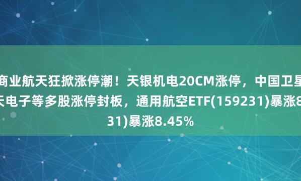 商業航天狂掀漲停潮！天銀機電20CM漲停，中國衛星、航天電子等多股漲停封板，通用航空ETF(159231)暴漲8.45%