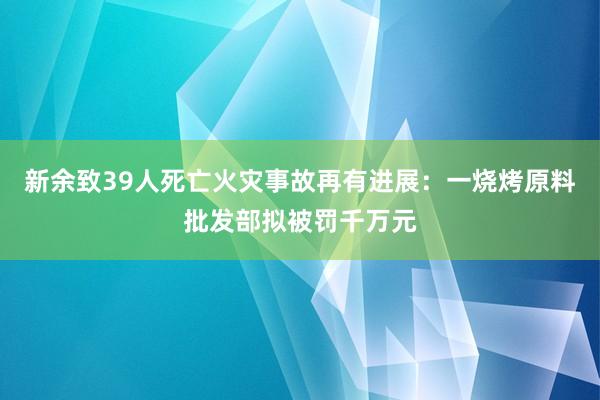 新余致39人死亡火災(zāi)事故再有進(jìn)展:一燒烤原料批發(fā)部擬被罰千萬元