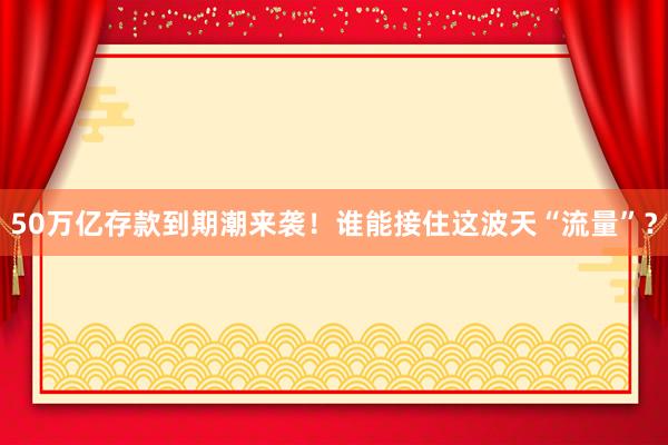 50萬億存款到期潮來襲！誰能接住這波天“流量”？