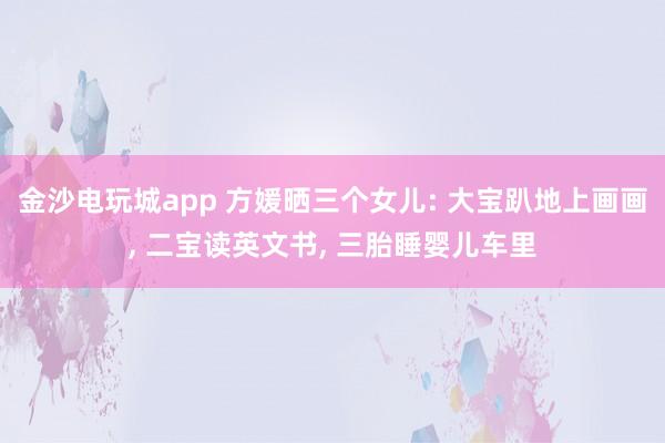金沙電玩城app 方媛曬三個女兒: 大寶趴地上畫畫, 二寶讀英文書, 三胎睡嬰兒車里