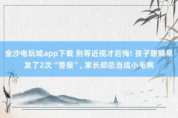 金沙電玩城app下載 別等近視才后悔! 孩子眼睛早發(fā)了2次“警報”， 家長卻總當(dāng)成小毛病