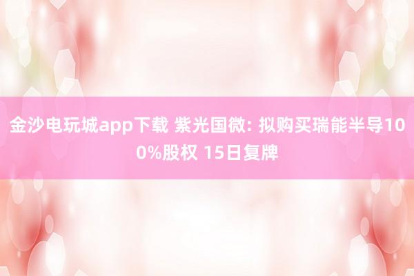 金沙電玩城app下載 紫光國微: 擬購買瑞能半導100%股權 15日復牌
