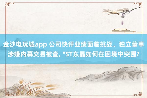 金沙電玩城app 公司快評業績面臨挑戰、獨立董事涉嫌內幕交易被查， *ST東晶如何在困境中突圍?