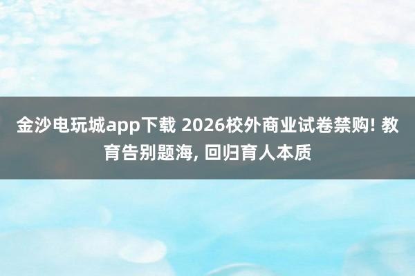 金沙電玩城app下載 2026校外商業試卷禁購! 教育告別題海， 回歸育人本質