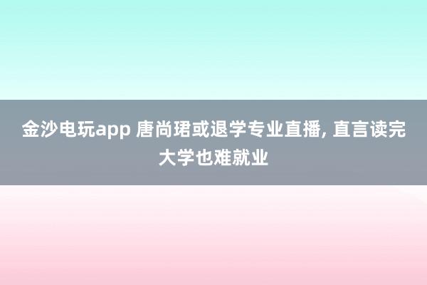 金沙電玩app 唐尚珺或退學(xué)專業(yè)直播， 直言讀完大學(xué)也難就業(yè)