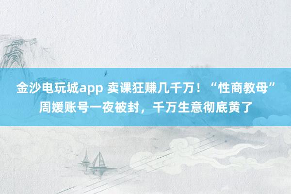 金沙電玩城app 賣課狂賺幾千萬！“性商教母”周媛賬號一夜被封，千萬生意徹底黃了
