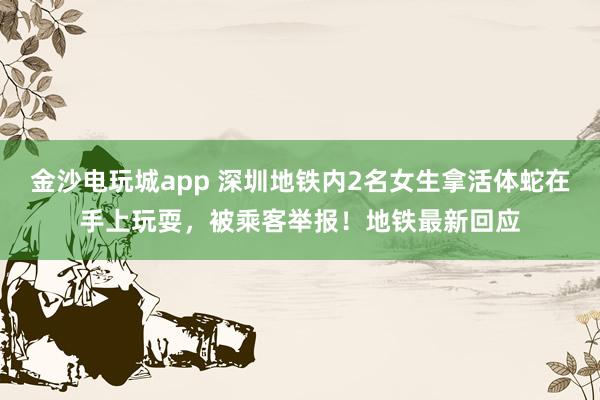 金沙電玩城app 深圳地鐵內(nèi)2名女生拿活體蛇在手上玩耍,被乘客舉報!地鐵最新回應