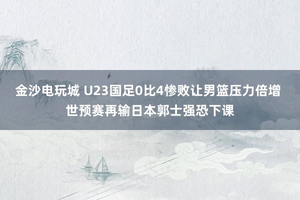 金沙電玩城 U23國足0比4慘敗讓男籃壓力倍增 世預(yù)賽再輸日本郭士強恐下課