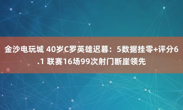 金沙電玩城 40歲C羅英雄遲暮:5數據掛零+評分6.1 聯賽16場99次射門斷崖領先