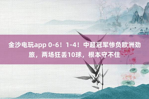 金沙電玩app 0-6！1-4！中超冠軍慘負歐洲勁旅，兩場狂丟10球，根本守不住