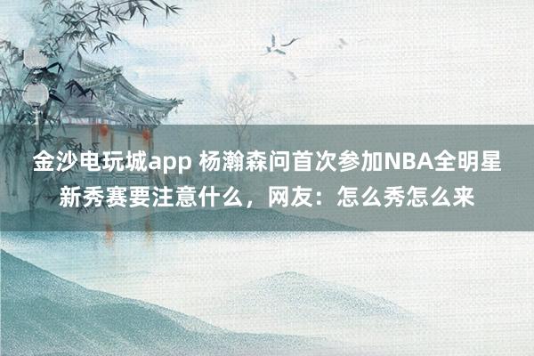 金沙電玩城app 楊瀚森問首次參加NBA全明星新秀賽要注意什么,網友:怎么秀怎么來