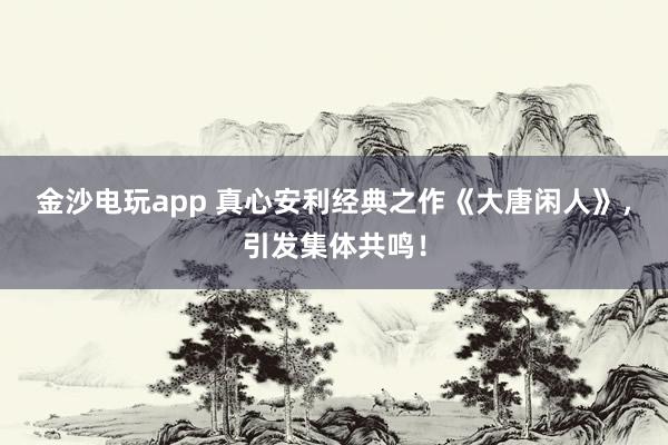 金沙電玩app 真心安利經(jīng)典之作《大唐閑人》,引發(fā)集體共鳴!