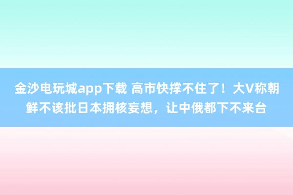 金沙電玩城app下載 高市快撐不住了！大V稱朝鮮不該批日本擁核妄想，讓中俄都下不來臺