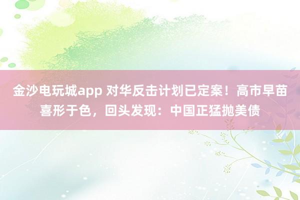 金沙電玩城app 對華反擊計(jì)劃已定案!高市早苗喜形于色,回頭發(fā)現(xiàn):中國正猛拋美債