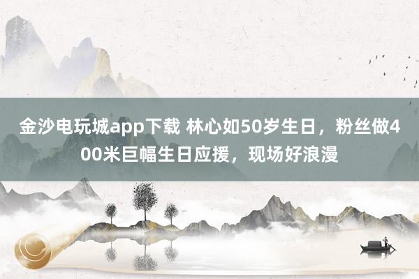金沙電玩城app下載 林心如50歲生日，粉絲做400米巨幅生日應援，現場好浪漫