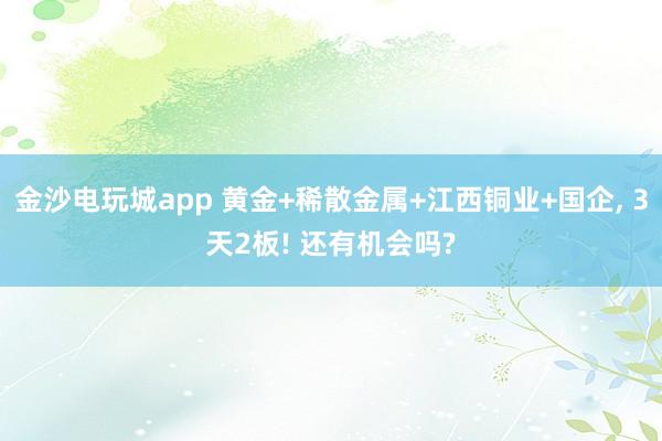 金沙電玩城app 黃金+稀散金屬+江西銅業+國企, 3天2板! 還有機會嗎?