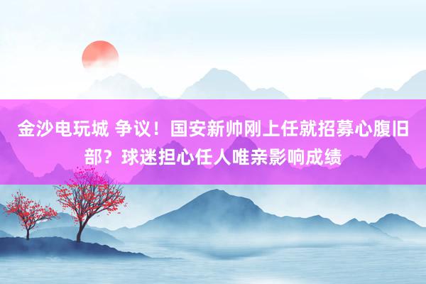 金沙電玩城 爭議!國安新帥剛上任就招募心腹舊部?球迷擔心任人唯親影響成績