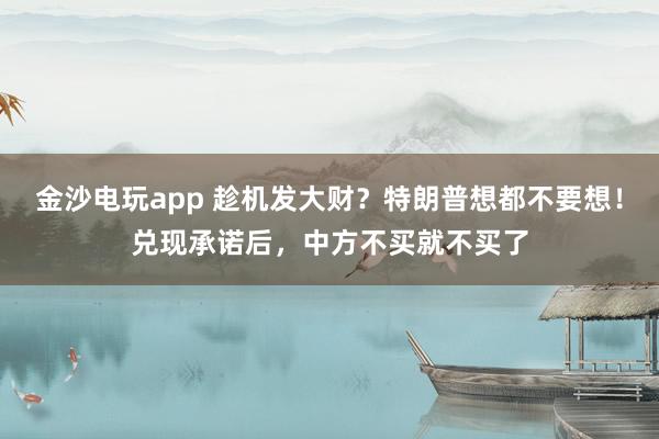 金沙電玩app 趁機發大財?特朗普想都不要想!兌現承諾后,中方不買就不買了