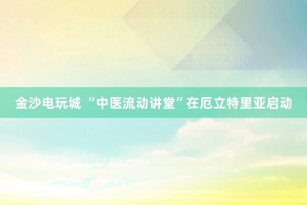 金沙電玩城 “中醫流動講堂”在厄立特里亞啟動