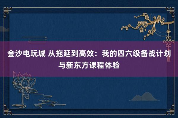 金沙電玩城 從拖延到高效：我的四六級備戰計劃與新東方課程體驗